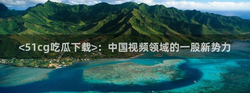91cg.fun今日吃瓜：<51cg吃瓜下载>：中国视频领域的一股新势力