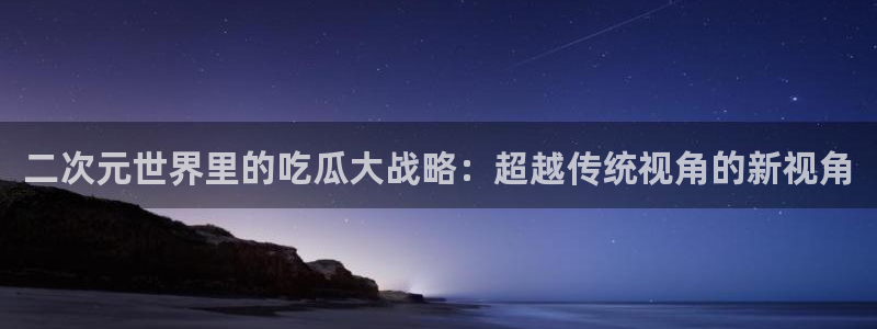 黑料黑料：二次元世界里的吃瓜大战略：超越传统视角的新视角