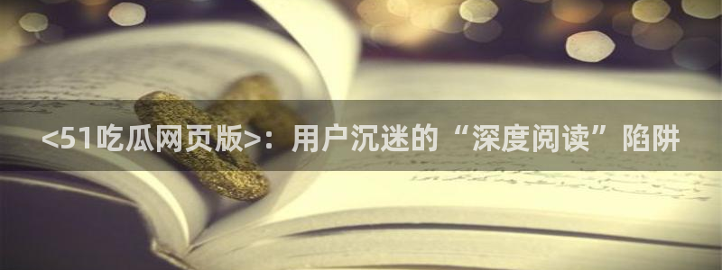 51吃瓜今日吃瓜官网最新：<51吃瓜网页版>：用户沉迷的“深度阅读”陷阱
